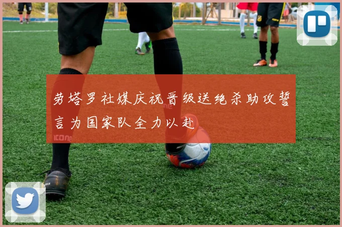 劳塔罗社媒庆祝晋级送绝杀助攻誓言为国家队全力以赴