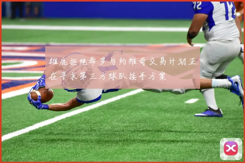 雄鹿拒绝希罗与约维奇交易计划正在寻求第三方球队接手方案