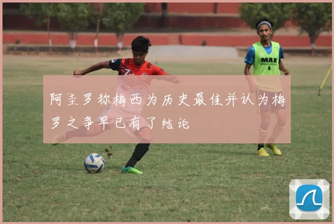 阿圭罗称梅西为历史最佳并认为梅罗之争早已有了结论