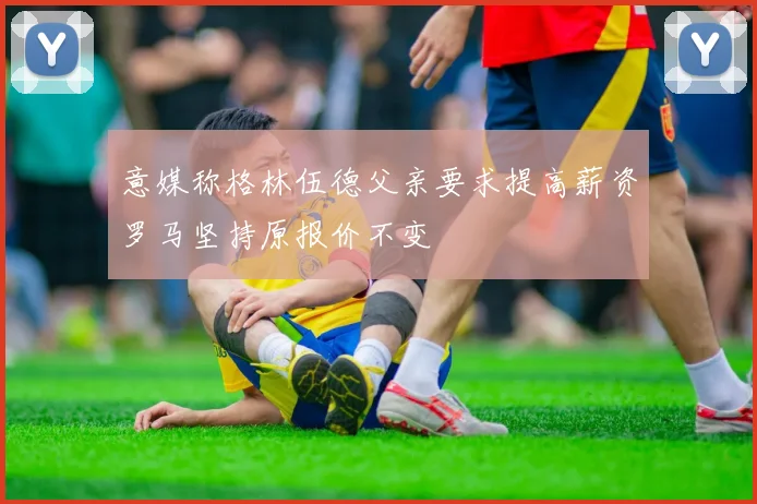 意媒称格林伍德父亲要求提高薪资罗马坚持原报价不变