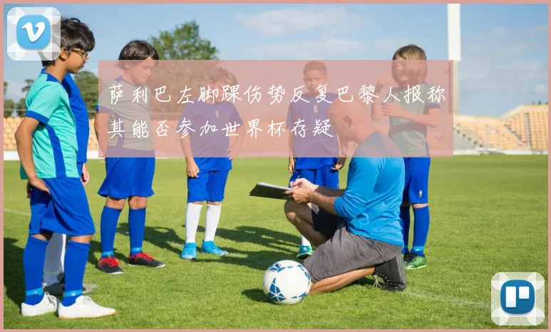 萨利巴左脚踝伤势反复巴黎人报称其能否参加世界杯存疑