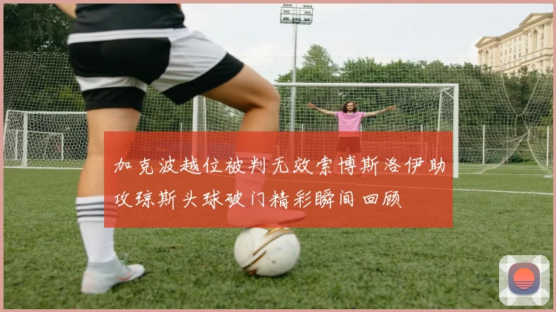 加克波越位被判无效索博斯洛伊助攻琼斯头球破门精彩瞬间回顾