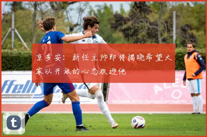 京多安：新任主帅即将揭晓希望大家以开放的心态欢迎他