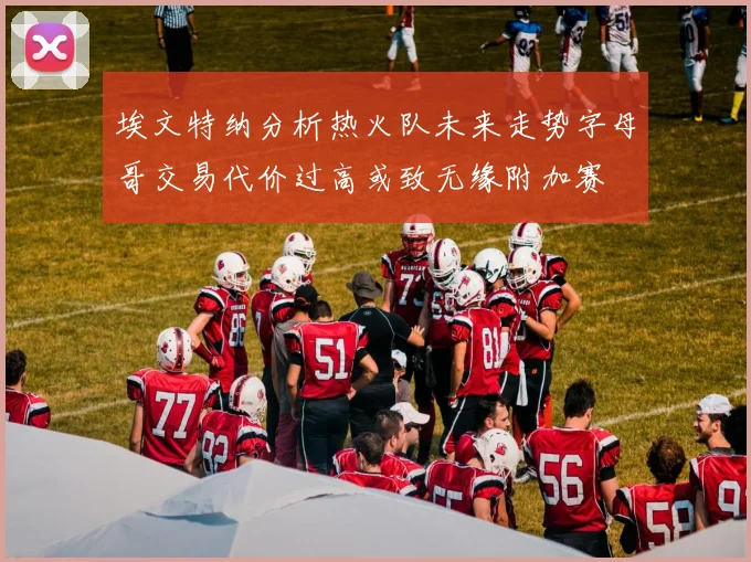 埃文特纳分析热火队未来走势字母哥交易代价过高或致无缘附加赛