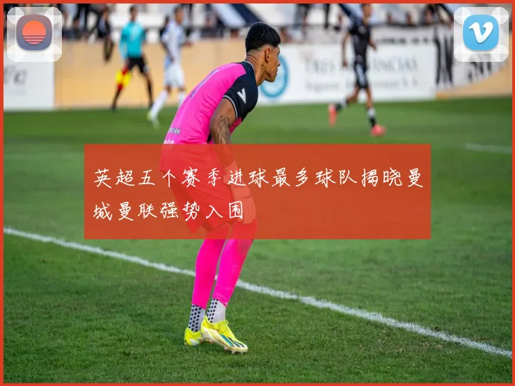 英超五个赛季进球最多球队揭晓曼城曼联强势入围
