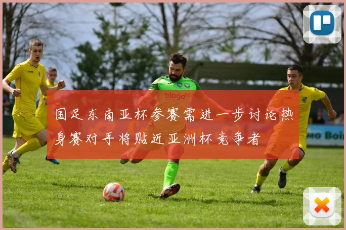 国足东南亚杯参赛需进一步讨论热身赛对手将贴近亚洲杯竞争者