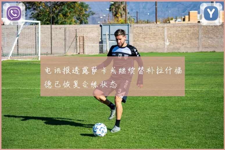 电讯报透露萨卡或继续替补拉什福德已恢复合练状态