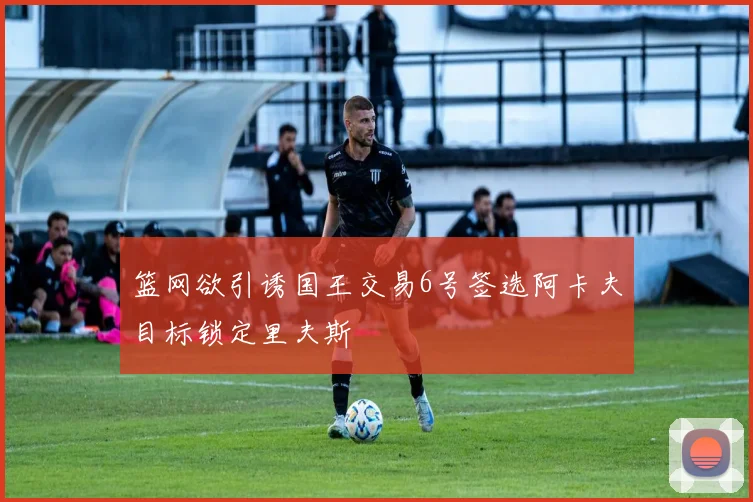 篮网欲引诱国王交易6号签选阿卡夫目标锁定里夫斯