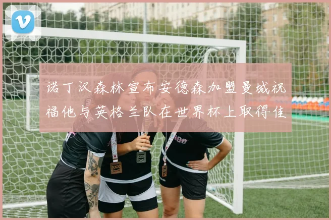 诺丁汉森林宣布安德森加盟曼城祝福他与英格兰队在世界杯上取得佳绩