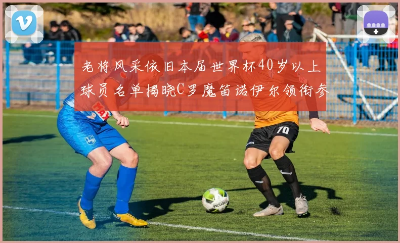 老将风采依旧本届世界杯40岁以上球员名单揭晓C罗魔笛诺伊尔领衔参赛