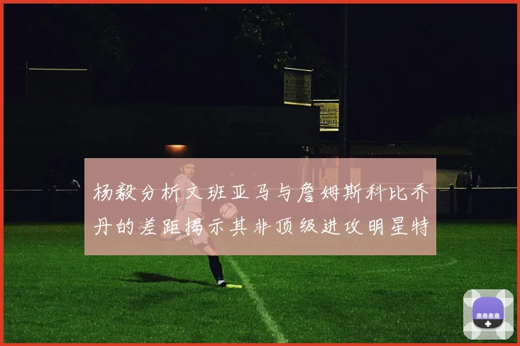 杨毅分析文班亚马与詹姆斯科比乔丹的差距揭示其非顶级进攻明星特质