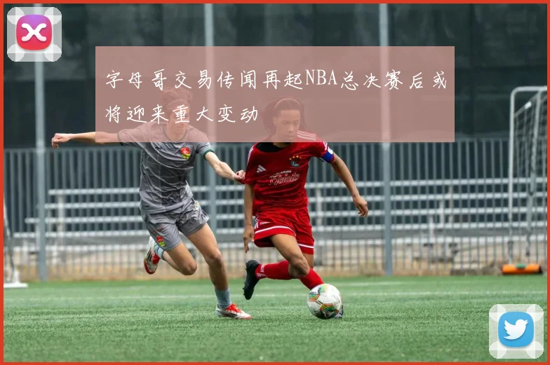 字母哥交易传闻再起NBA总决赛后或将迎来重大变动
