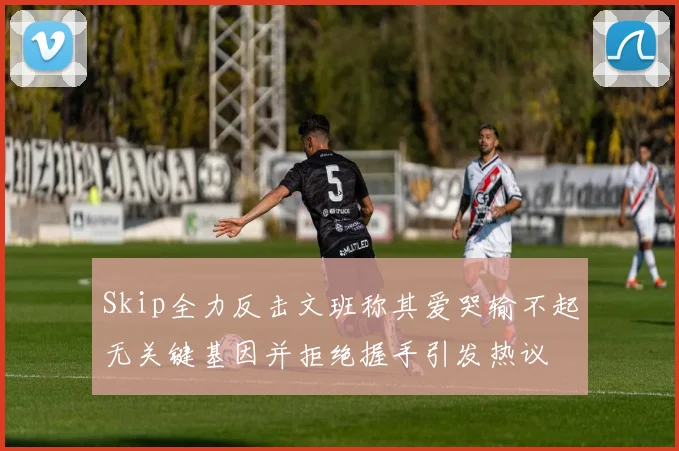Skip全力反击文班称其爱哭输不起无关键基因并拒绝握手引发热议