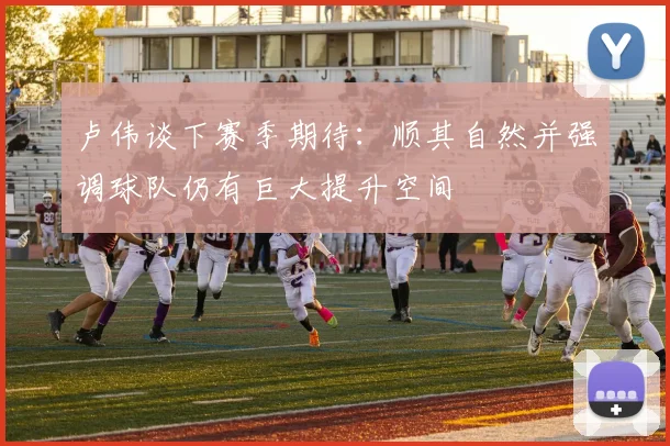 卢伟谈下赛季期待：顺其自然并强调球队仍有巨大提升空间