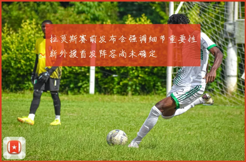 拉莫斯赛前发布会强调细节重要性新外援首发阵容尚未确定