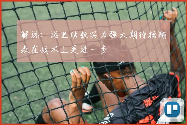 解说：诺里助教实力强大期待杨瀚森在战术上更进一步
