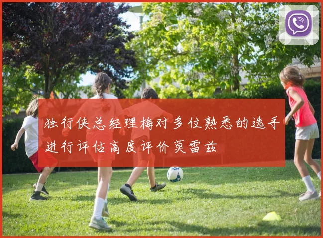 独行侠总经理梅对多位熟悉的选手进行评估高度评价莫雷兹