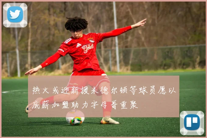 热火或迎新援米德尔顿等球员愿以底薪加盟助力字母哥重聚