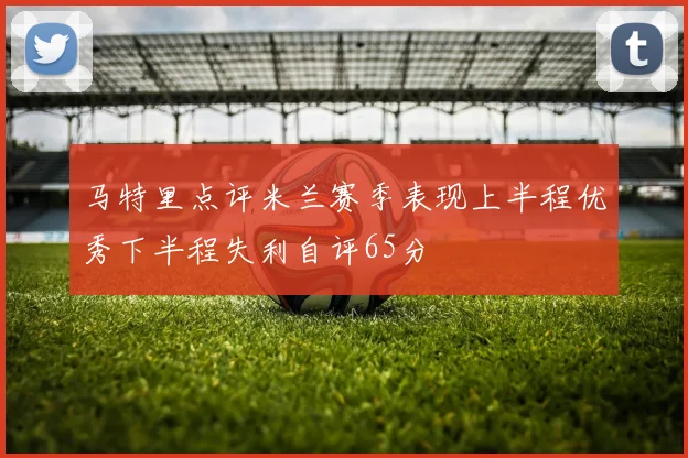马特里点评米兰赛季表现上半程优秀下半程失利自评65分