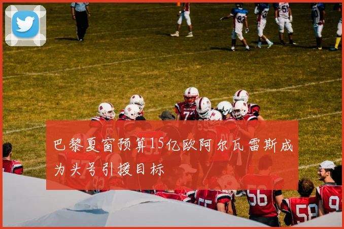 巴黎夏窗预算15亿欧阿尔瓦雷斯成为头号引援目标