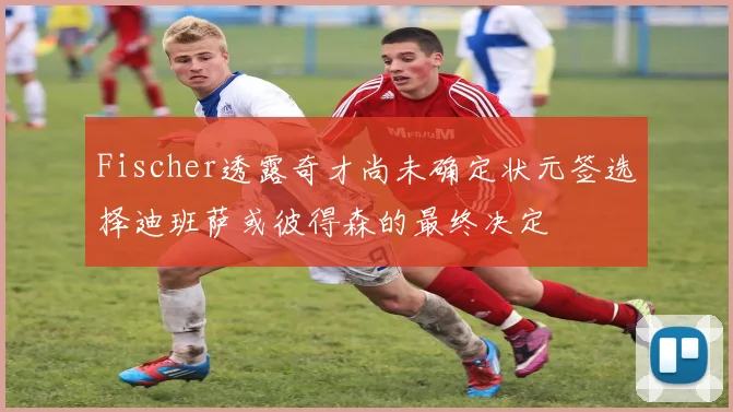 Fischer透露奇才尚未确定状元签选择迪班萨或彼得森的最终决定