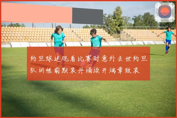 约旦球迷观看比赛时意外去世约旦队训练前默哀并诵读开端章致哀