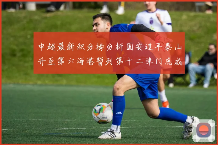 中超最新积分榜分析国安追平泰山升至第六海港暂列第十二津门虎成功摆脱垫底困境