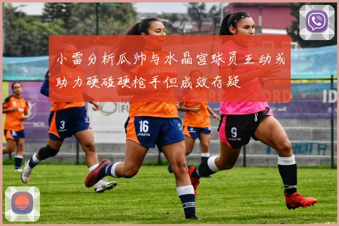 小雷分析瓜帅与水晶宫球员互动或助力硬碰硬枪手但成效存疑