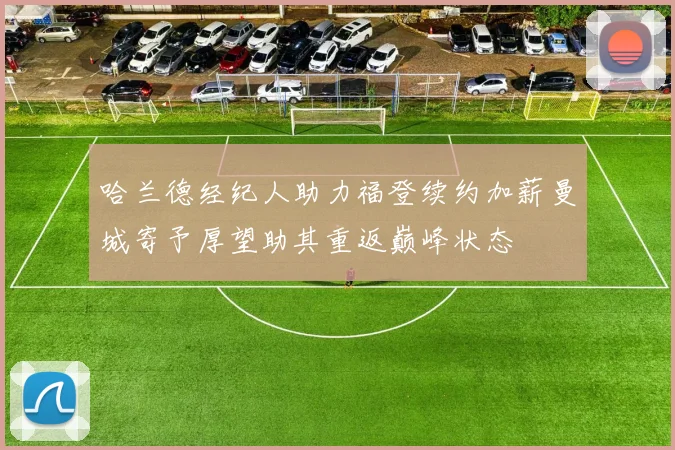 哈兰德经纪人助力福登续约加薪曼城寄予厚望助其重返巅峰状态