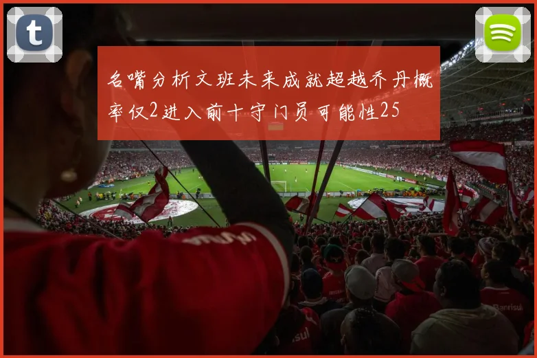 名嘴分析文班未来成就超越乔丹概率仅2进入前十守门员可能性25