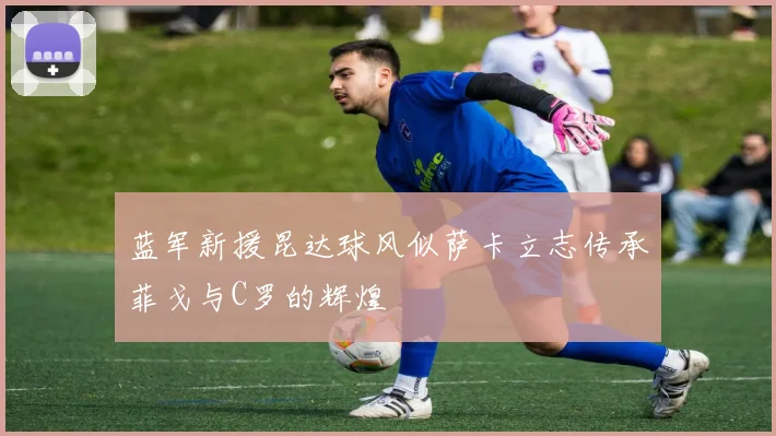 蓝军新援昆达球风似萨卡立志传承菲戈与C罗的辉煌