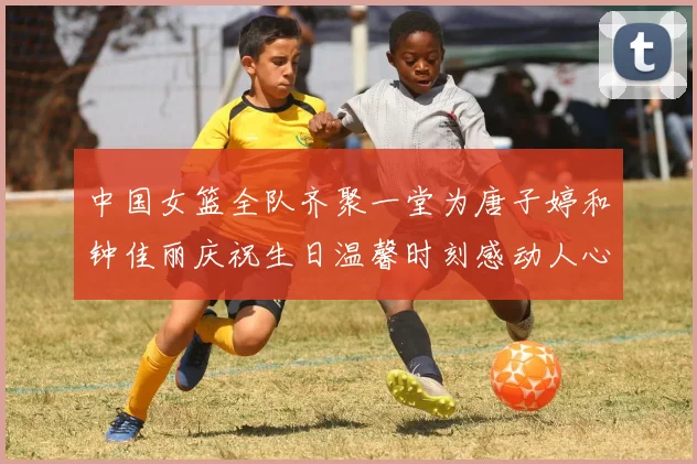 中国女篮全队齐聚一堂为唐子婷和钟佳丽庆祝生日温馨时刻感动人心