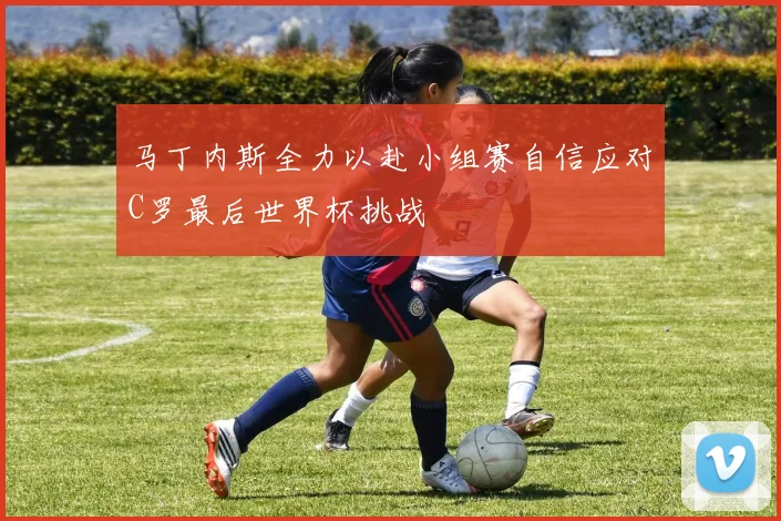 马丁内斯全力以赴小组赛自信应对C罗最后世界杯挑战