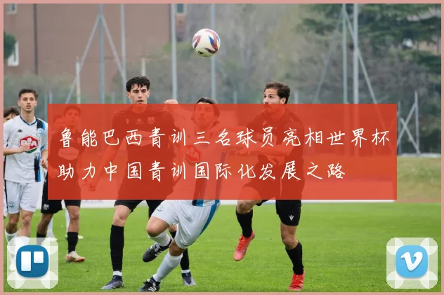 鲁能巴西青训三名球员亮相世界杯助力中国青训国际化发展之路