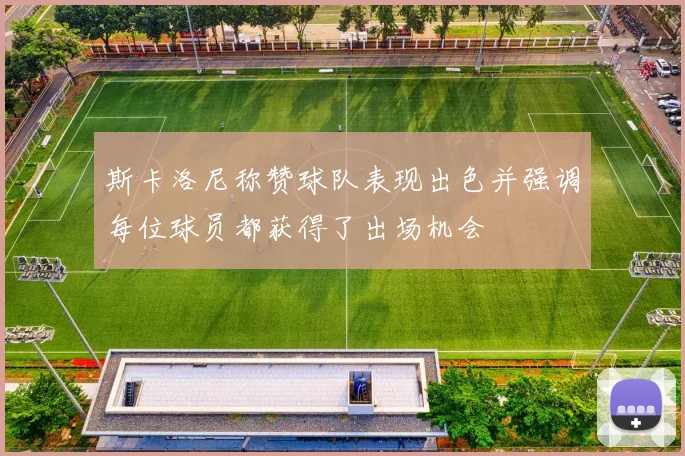 斯卡洛尼称赞球队表现出色并强调每位球员都获得了出场机会