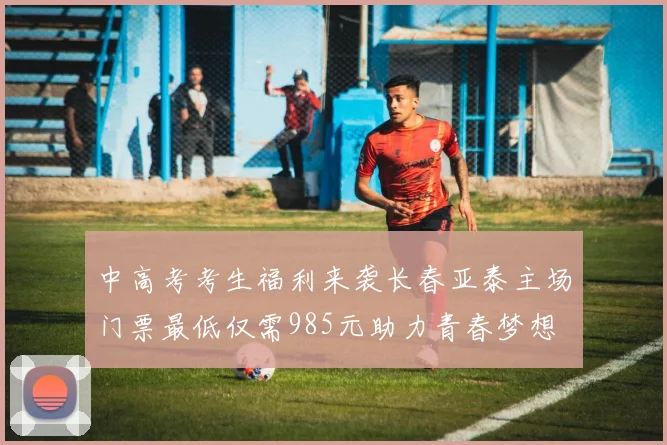 中高考考生福利来袭长春亚泰主场门票最低仅需985元助力青春梦想